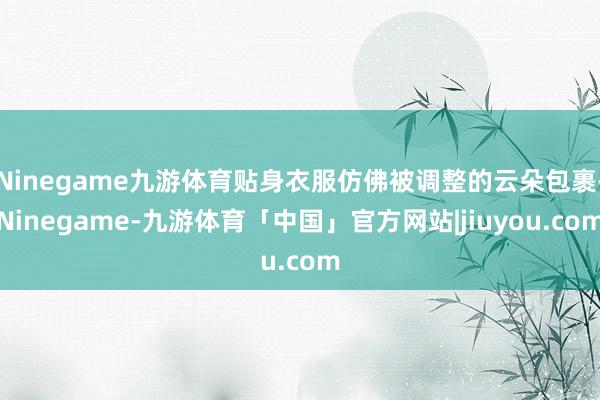 Ninegame九游体育贴身衣服仿佛被调整的云朵包裹-Ninegame-九游体育「中国」官方网站|jiuyou.com
