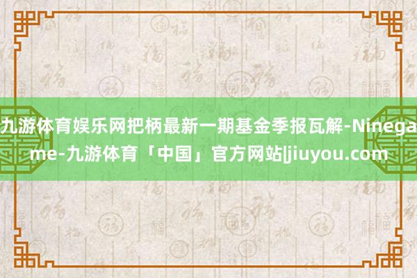 九游体育娱乐网把柄最新一期基金季报瓦解-Ninegame-九游体育「中国」官方网站|jiuyou.com