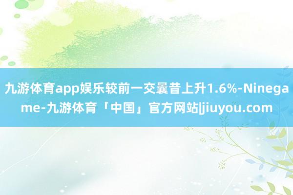 九游体育app娱乐较前一交曩昔上升1.6%-Ninegame-九游体育「中国」官方网站|jiuyou.com