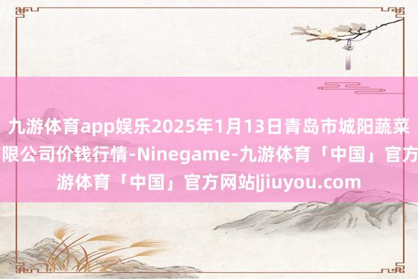 九游体育app娱乐2025年1月13日青岛市城阳蔬菜水产物批发商场有限公司价钱行情-Ninegame-九游体育「中国」官方网站|jiuyou.com