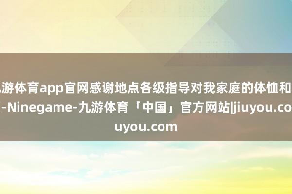 九游体育app官网感谢地点各级指导对我家庭的体恤和照顾-Ninegame-九游体育「中国」官方网站|jiuyou.com