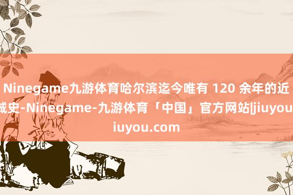 Ninegame九游体育哈尔滨迄今唯有 120 余年的近代建城史-Ninegame-九游体育「中国」官方网站|jiuyou.com