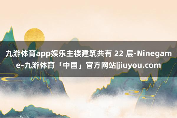 九游体育app娱乐主楼建筑共有 22 层-Ninegame-九游体育「中国」官方网站|jiuyou.com