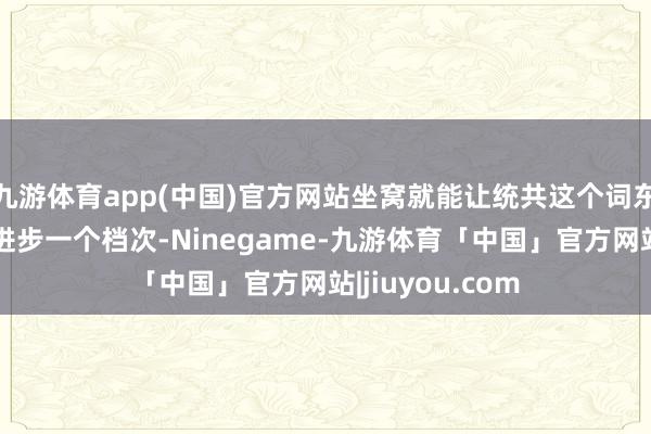 九游体育app(中国)官方网站坐窝就能让统共这个词东说念主的气质进步一个档次-Ninegame-九游体育「中国」官方网站|jiuyou.com