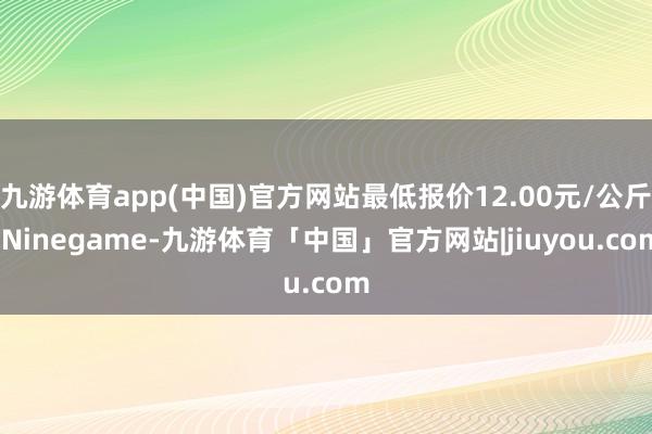 九游体育app(中国)官方网站最低报价12.00元/公斤-Ninegame-九游体育「中国」官方网站|jiuyou.com