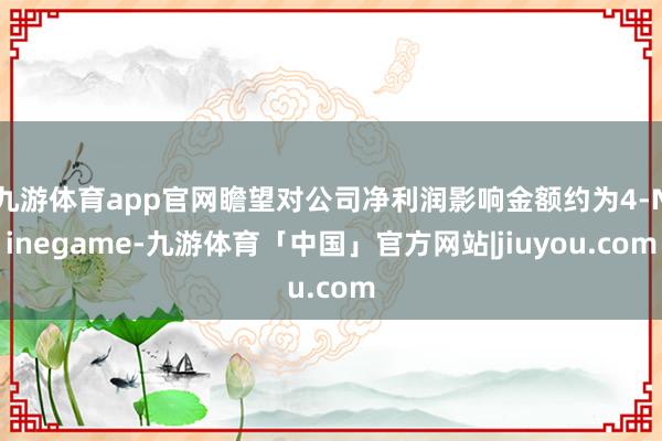 九游体育app官网瞻望对公司净利润影响金额约为4-Ninegame-九游体育「中国」官方网站|jiuyou.com