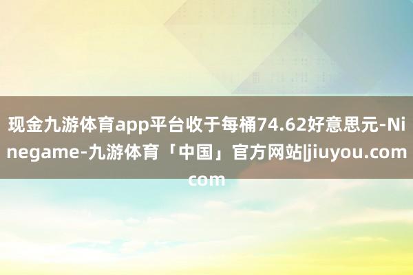 现金九游体育app平台收于每桶74.62好意思元-Ninegame-九游体育「中国」官方网站|jiuyou.com