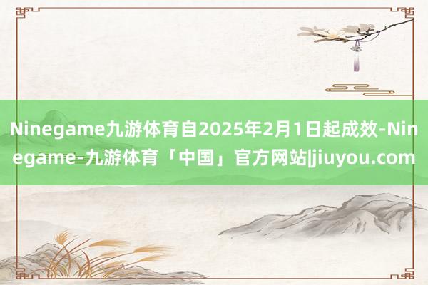 Ninegame九游体育自2025年2月1日起成效-Ninegame-九游体育「中国」官方网站|jiuyou.com
