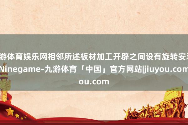 九游体育娱乐网相邻所述板材加工开辟之间设有旋转安装-Ninegame-九游体育「中国」官方网站|jiuyou.com