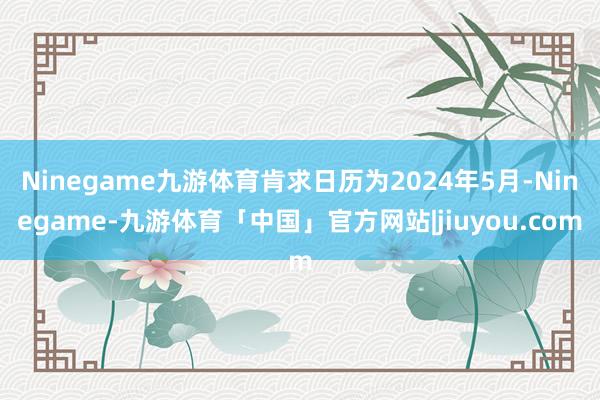 Ninegame九游体育肯求日历为2024年5月-Ninegame-九游体育「中国」官方网站|jiuyou.com