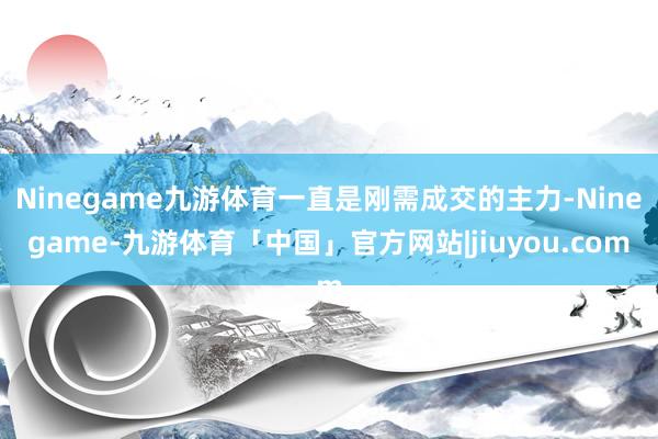 Ninegame九游体育一直是刚需成交的主力-Ninegame-九游体育「中国」官方网站|jiuyou.com