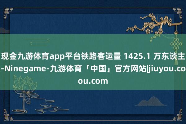 现金九游体育app平台铁路客运量 1425.1 万东谈主次-Ninegame-九游体育「中国」官方网站|jiuyou.com