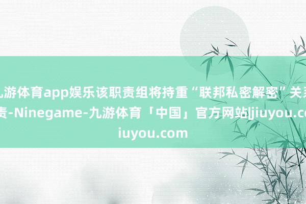 九游体育app娱乐该职责组将持重“联邦私密解密”关系职责-Ninegame-九游体育「中国」官方网站|jiuyou.com