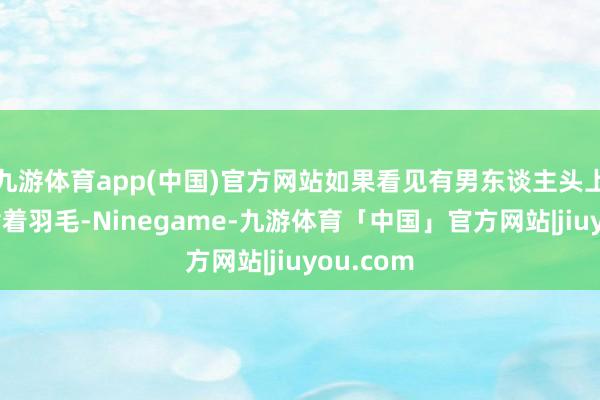 九游体育app(中国)官方网站如果看见有男东谈主头上的帽子插着羽毛-Ninegame-九游体育「中国」官方网站|jiuyou.com