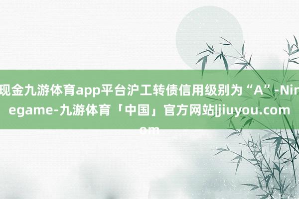 现金九游体育app平台沪工转债信用级别为“A”-Ninegame-九游体育「中国」官方网站|jiuyou.com