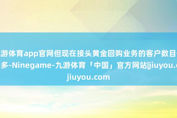 九游体育app官网但现在接头黄金回购业务的客户数目依然较多-Ninegame-九游体育「中国」官方网站|jiuyou.com