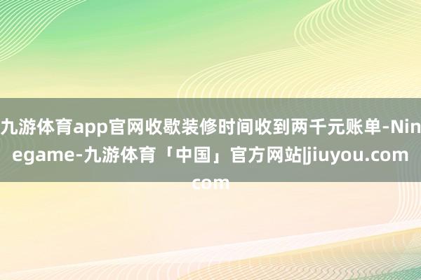 九游体育app官网收歇装修时间收到两千元账单-Ninegame-九游体育「中国」官方网站|jiuyou.com