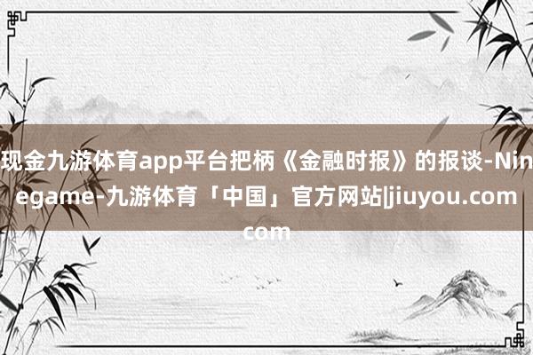 现金九游体育app平台把柄《金融时报》的报谈-Ninegame-九游体育「中国」官方网站|jiuyou.com