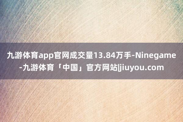 九游体育app官网成交量13.84万手-Ninegame-九游体育「中国」官方网站|jiuyou.com