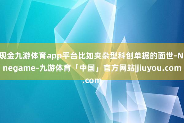 现金九游体育app平台比如夹杂型科创单据的面世-Ninegame-九游体育「中国」官方网站|jiuyou.com