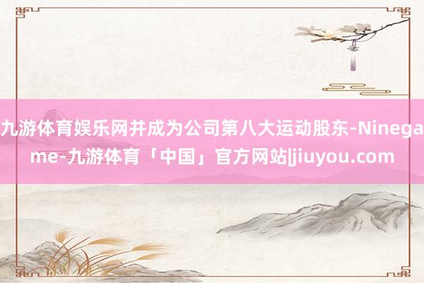 九游体育娱乐网并成为公司第八大运动股东-Ninegame-九游体育「中国」官方网站|jiuyou.com