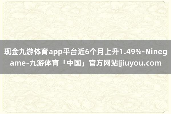现金九游体育app平台近6个月上升1.49%-Ninegame-九游体育「中国」官方网站|jiuyou.com