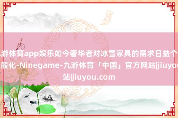 九游体育app娱乐如今奢华者对冰雪家具的需求日益个性化和万般化-Ninegame-九游体育「中国」官方网站|jiuyou.com