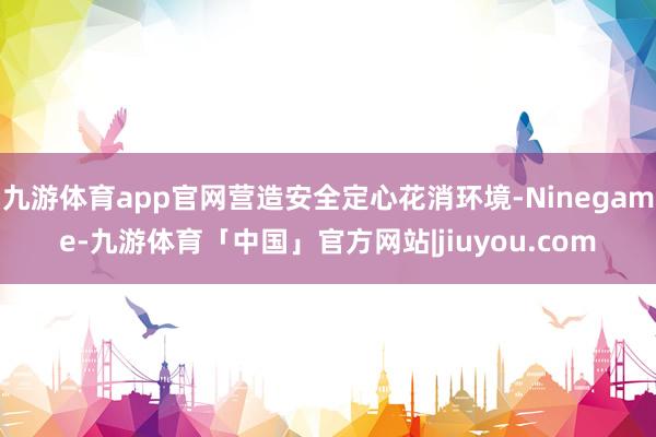 九游体育app官网营造安全定心花消环境-Ninegame-九游体育「中国」官方网站|jiuyou.com