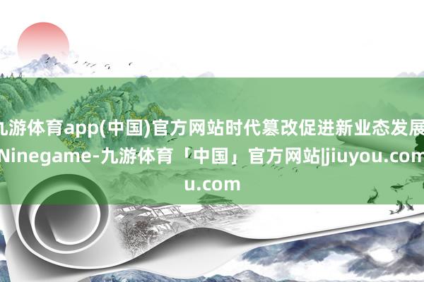 九游体育app(中国)官方网站时代篡改促进新业态发展-Ninegame-九游体育「中国」官方网站|jiuyou.com