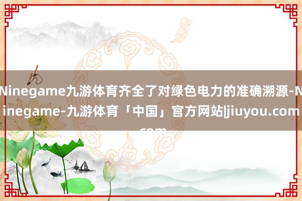 Ninegame九游体育齐全了对绿色电力的准确溯源-Ninegame-九游体育「中国」官方网站|jiuyou.com