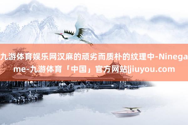 九游体育娱乐网汉麻的顽劣而质朴的纹理中-Ninegame-九游体育「中国」官方网站|jiuyou.com