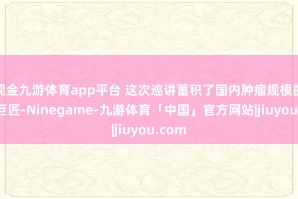 现金九游体育app平台 这次巡讲蓄积了国内肿瘤规模的顶尖巨匠-Ninegame-九游体育「中国」官方网站|jiuyou.com