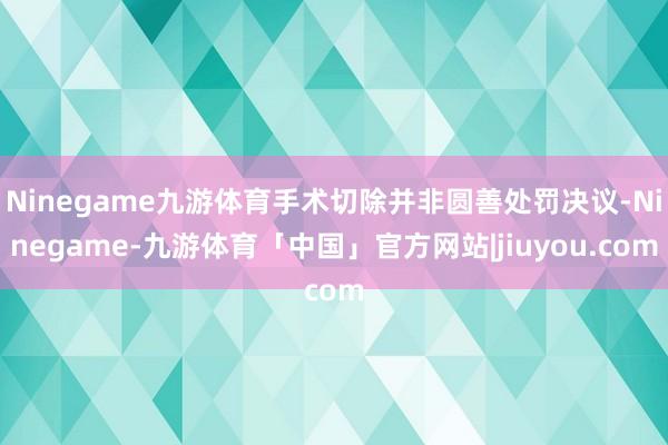 Ninegame九游体育手术切除并非圆善处罚决议-Ninegame-九游体育「中国」官方网站|jiuyou.com
