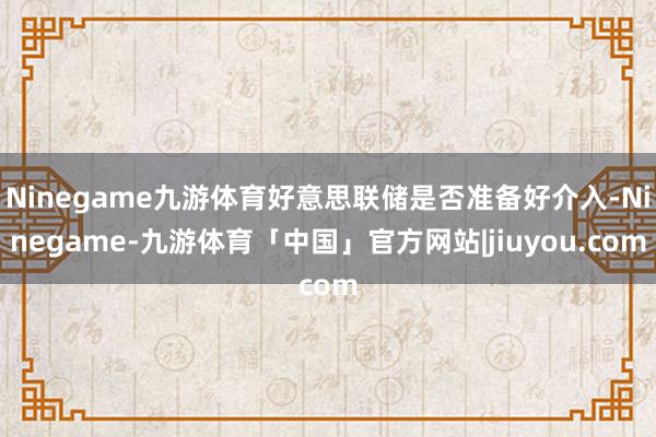 Ninegame九游体育好意思联储是否准备好介入-Ninegame-九游体育「中国」官方网站|jiuyou.com