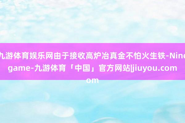 九游体育娱乐网由于接收高炉冶真金不怕火生铁-Ninegame-九游体育「中国」官方网站|jiuyou.com