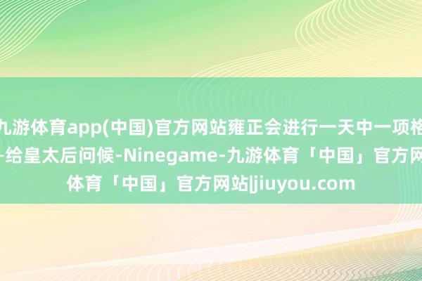 九游体育app(中国)官方网站雍正会进行一天中一项格外垂危的任务——给皇太后问候-Ninegame-九游体育「中国」官方网站|jiuyou.com