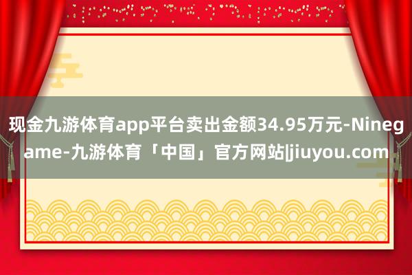 现金九游体育app平台卖出金额34.95万元-Ninegame-九游体育「中国」官方网站|jiuyou.com