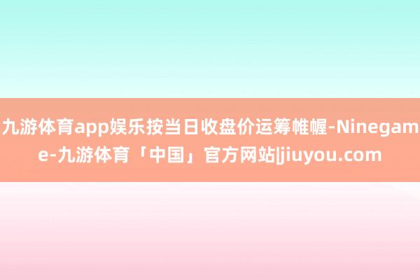 九游体育app娱乐按当日收盘价运筹帷幄-Ninegame-九游体育「中国」官方网站|jiuyou.com