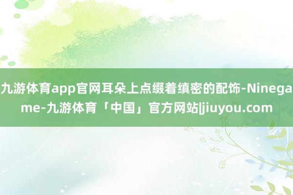 九游体育app官网耳朵上点缀着缜密的配饰-Ninegame-九游体育「中国」官方网站|jiuyou.com