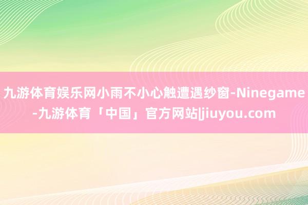 九游体育娱乐网小雨不小心触遭遇纱窗-Ninegame-九游体育「中国」官方网站|jiuyou.com