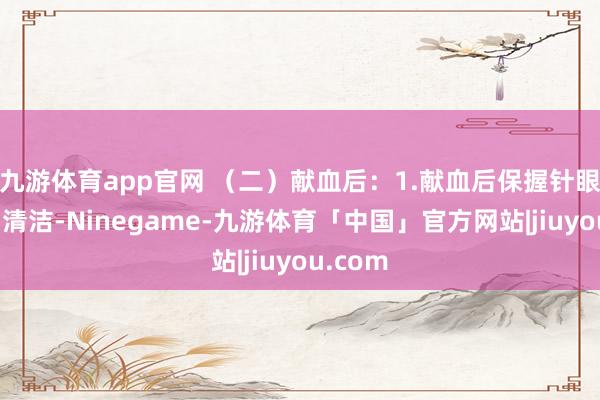 九游体育app官网 （二）献血后：1.献血后保握针眼干燥、清洁-Ninegame-九游体育「中国」官方网站|jiuyou.com