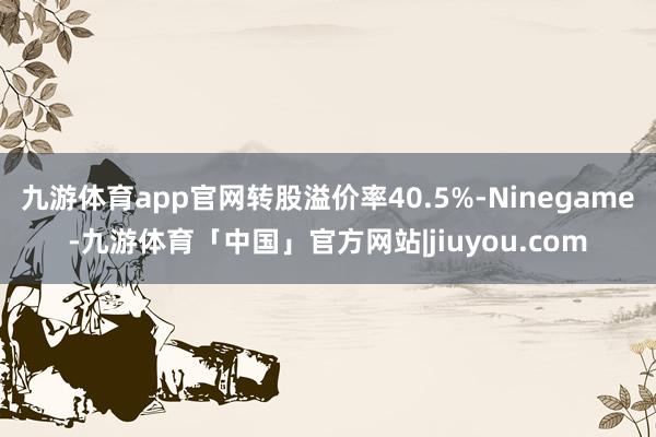 九游体育app官网转股溢价率40.5%-Ninegame-九游体育「中国」官方网站|jiuyou.com