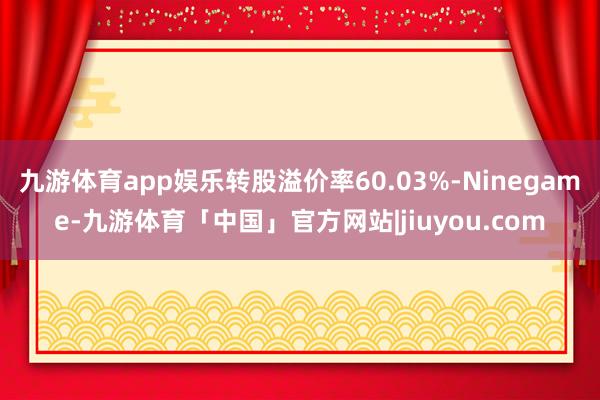 九游体育app娱乐转股溢价率60.03%-Ninegame-九游体育「中国」官方网站|jiuyou.com