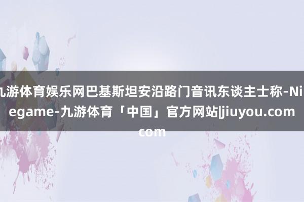 九游体育娱乐网巴基斯坦安沿路门音讯东谈主士称-Ninegame-九游体育「中国」官方网站|jiuyou.com