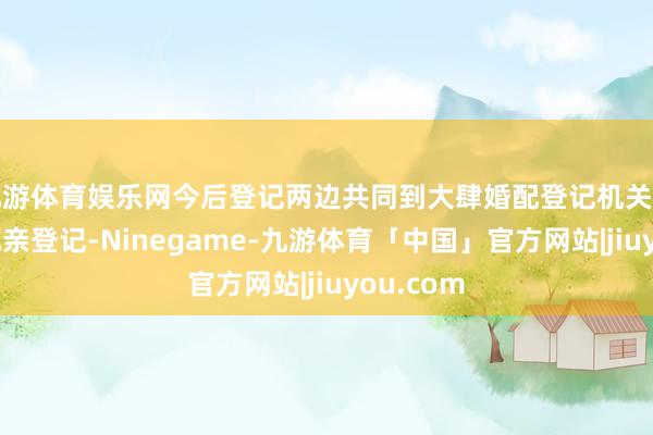 九游体育娱乐网今后登记两边共同到大肆婚配登记机关即可办理成亲登记-Ninegame-九游体育「中国」官方网站|jiuyou.com