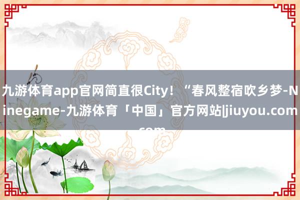 九游体育app官网简直很City！“春风整宿吹乡梦-Ninegame-九游体育「中国」官方网站|jiuyou.com