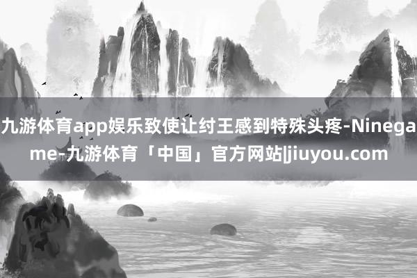 九游体育app娱乐致使让纣王感到特殊头疼-Ninegame-九游体育「中国」官方网站|jiuyou.com
