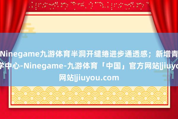 Ninegame九游体育半洞开缱绻进步通透感；新增青少年研学中心-Ninegame-九游体育「中国」官方网站|jiuyou.com