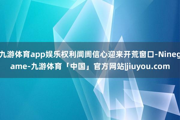 九游体育app娱乐权利阛阓信心迎来开荒窗口-Ninegame-九游体育「中国」官方网站|jiuyou.com