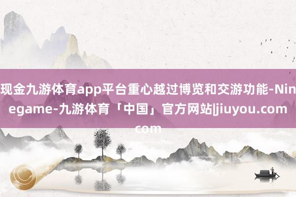 现金九游体育app平台重心越过博览和交游功能-Ninegame-九游体育「中国」官方网站|jiuyou.com